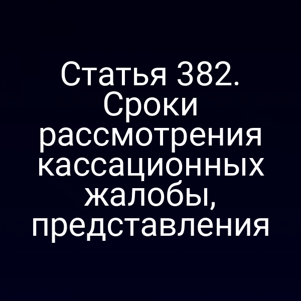 Статья 382. Сроки рассмотрения кассационных жалобы, представления