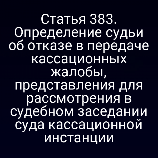 Статья 383. Определение судьи об отказе в передаче кассационных жалобы, представления для рассмотрения в судебном заседании суда кассационной инстанции
