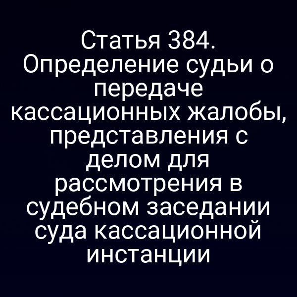 Статья 384. Определение судьи о передаче кассационных жалобы, представления с делом для рассмотрения в судебном заседании суда кассационной инстанции