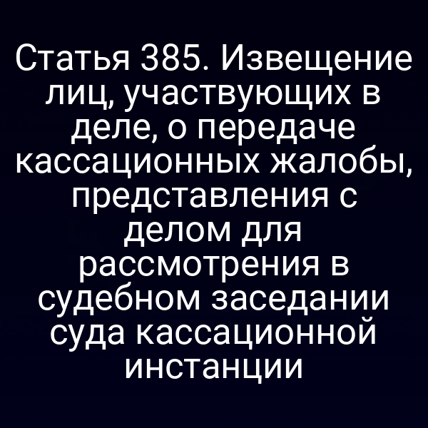 Статья 385. Извещение лиц, участвующих в деле, о передаче кассационных жалобы, представления с делом для рассмотрения в судебном заседании суда кассационной инстанции