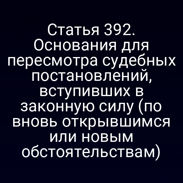 Статья 392. Основания для пересмотра судебных постановлений, вступивших в законную силу (по вновь открывшимся или новым обстоятельствам)
