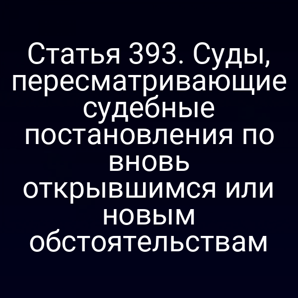 Статья 393. Суды, пересматривающие судебные постановления по вновь открывшимся или новым обстоятельствам