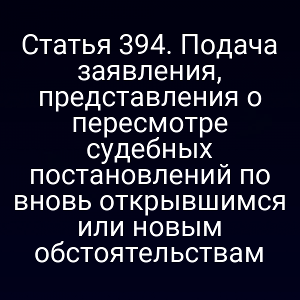 Статья 394. Подача заявления, представления о пересмотре судебных постановлений по вновь открывшимся или новым обстоятельствам