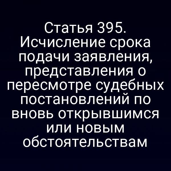 Статья 395. Исчисление срока подачи заявления, представления о пересмотре судебных постановлений по вновь открывшимся или новым обстоятельствам