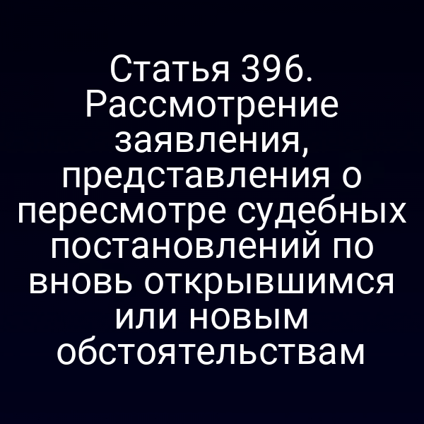 Статья 396. Рассмотрение заявления, представления о пересмотре судебных постановлений по вновь открывшимся или новым обстоятельствам