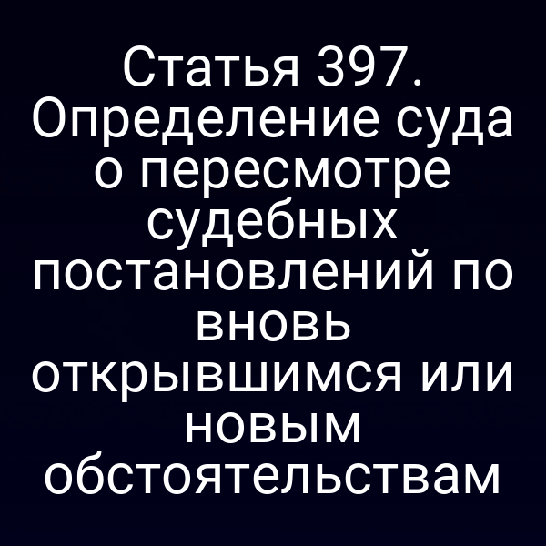 Статья 397. Определение суда о пересмотре судебных постановлений по вновь открывшимся или новым обстоятельствам