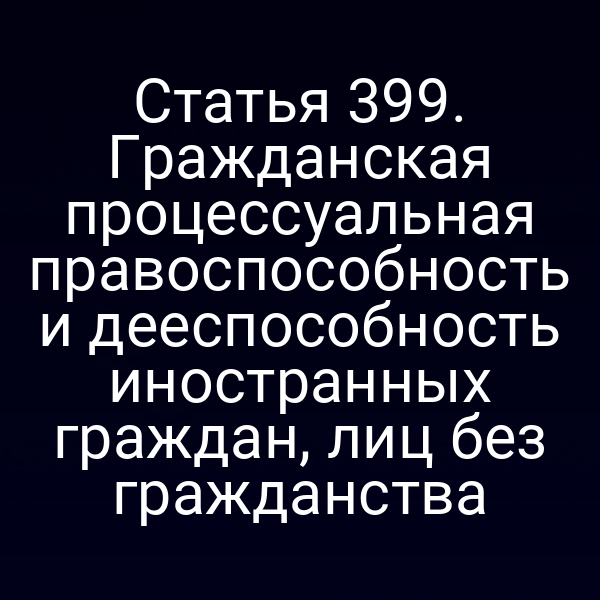 Статья 399. Гражданская процессуальная правоспособность и дееспособность иностранных граждан, лиц без гражданства