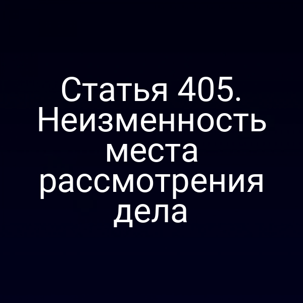 Статья 405. Неизменность места рассмотрения дела