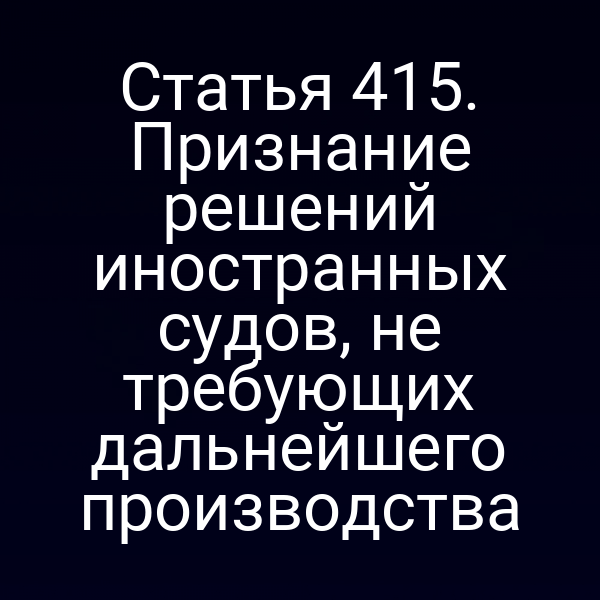 Статья 415. Признание решений иностранных судов, не требующих дальнейшего производства