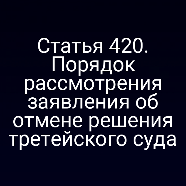 Статья 420. Порядок рассмотрения заявления об отмене решения третейского суда