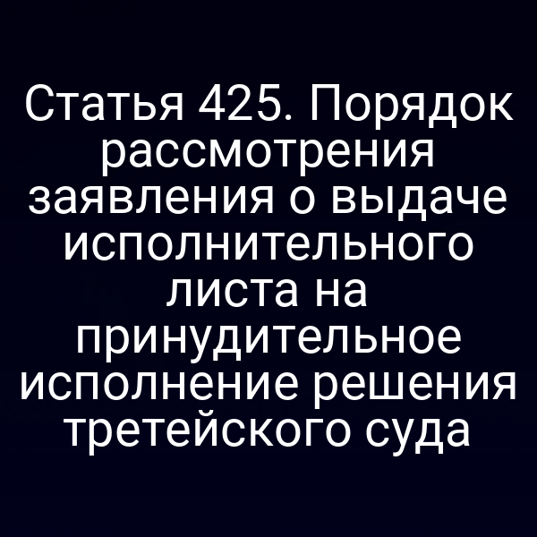 Статья 425. Порядок рассмотрения заявления о выдаче исполнительного листа на принудительное исполнение решения третейского суда