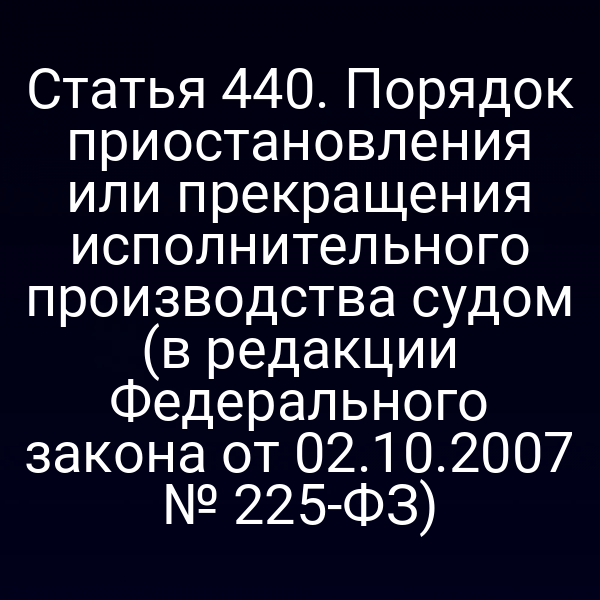 Статья 440. Порядок приостановления или прекращения исполнительного производства судом (в редакции Федерального закона от 02.10.2007 № 225-ФЗ)