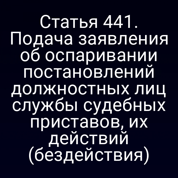 Статья 441. Подача заявления об оспаривании постановлений должностных лиц службы судебных приставов, их действий (бездействия)