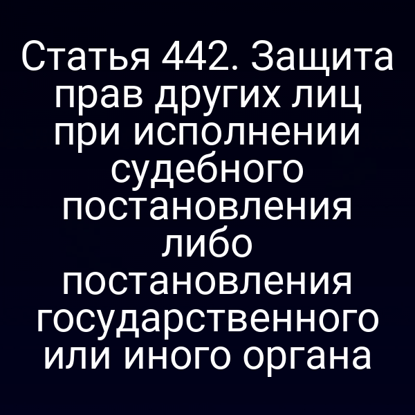 Статья 442. Защита прав других лиц при исполнении судебного постановления либо постановления государственного или иного органа