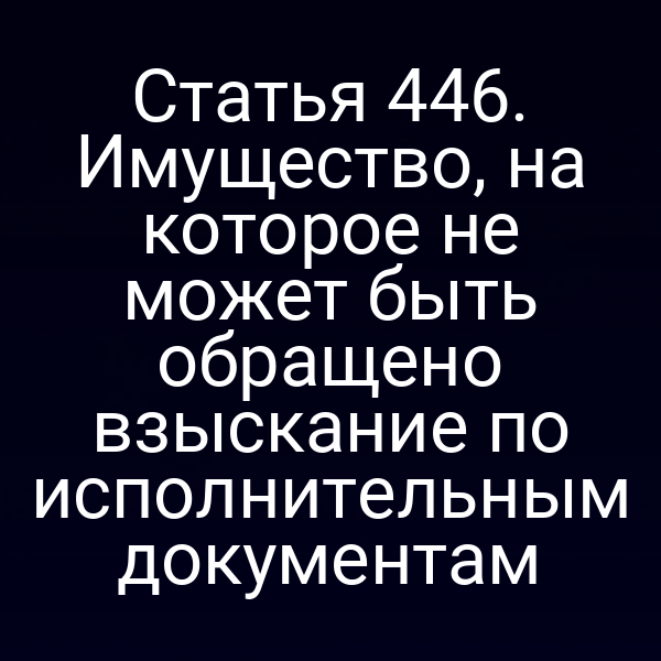 Статья 446. Имущество, на которое не может быть обращено взыскание по исполнительным документам