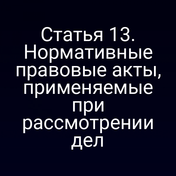 Статья 13. Нормативные правовые акты, применяемые при рассмотрении дел
