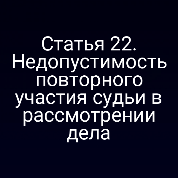 Статья 22. Недопустимость повторного участия судьи в рассмотрении дела