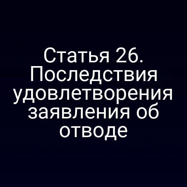 Статья 26. Последствия удовлетворения заявления об отводе