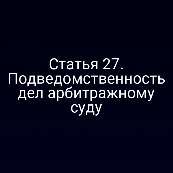 Статья 27. Подведомственность дел арбитражному суду