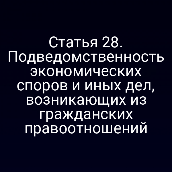 Статья 28. Подведомственность экономических споров и иных дел, возникающих из гражданских правоотношений