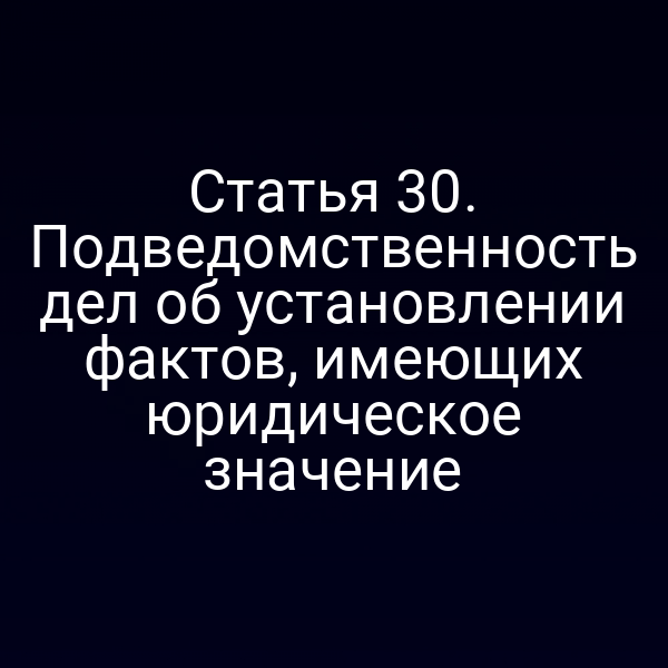 Статья 30. Подведомственность дел об установлении фактов, имеющих юридическое значение