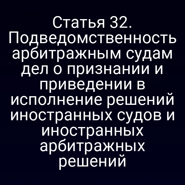 Статья 32. Подведомственность арбитражным судам дел о признании и приведении в исполнение решений иностранных судов и иностранных арбитражных решений
