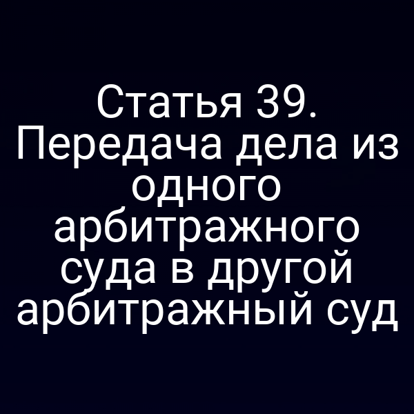 Статья 39. Передача дела из одного арбитражного суда в другой арбитражный суд
