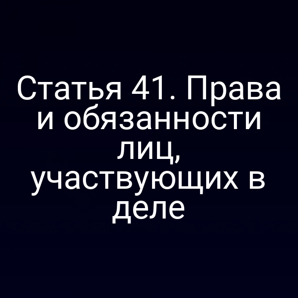 Статья 41. Права и обязанности лиц, участвующих в деле