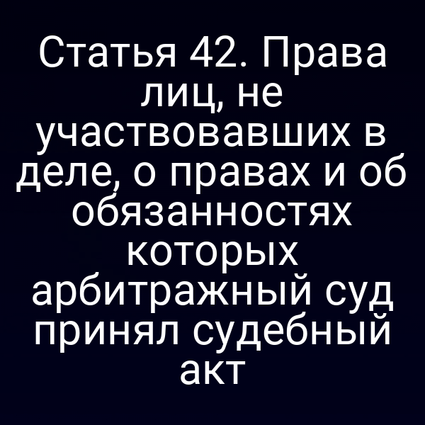 Статья 42. Права лиц, не участвовавших в деле, о правах и об обязанностях которых арбитражный суд принял судебный акт