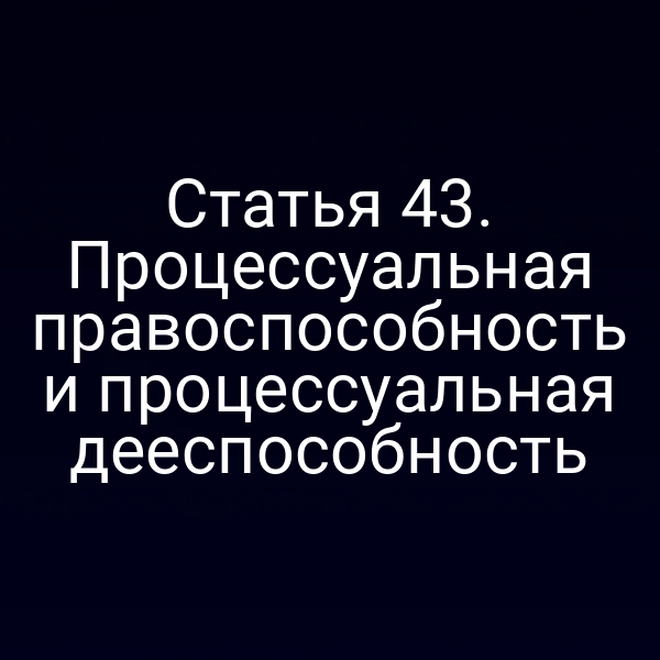 Статья 43. Процессуальная правоспособность и процессуальная дееспособность
