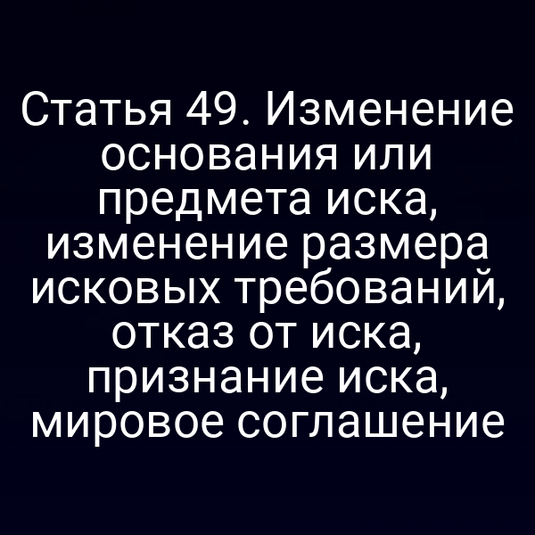 Статья 49. Изменение основания или предмета иска, изменение размера исковых требований, отказ от иска, признание иска, мировое соглашение