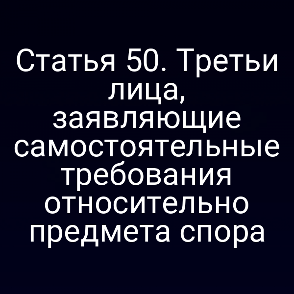 Статья 50. Третьи лица, заявляющие самостоятельные требования относительно предмета спора