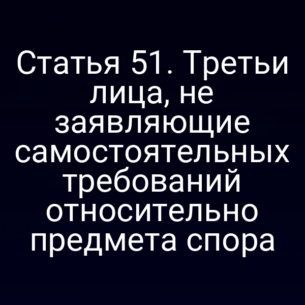 Статья 51. Третьи лица, не заявляющие самостоятельных требований относительно предмета спора