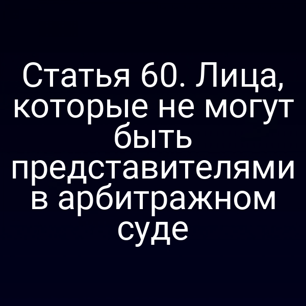 Статья 60. Лица, которые не могут быть представителями в арбитражном суде