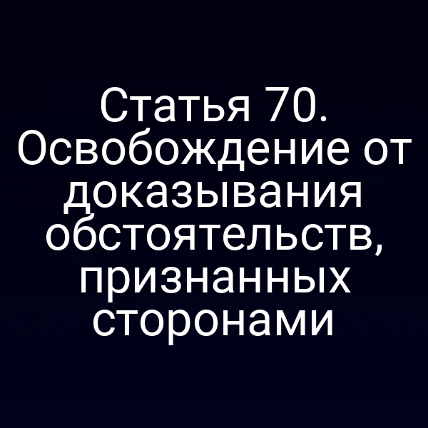 Статья 70. Освобождение от доказывания обстоятельств, признанных сторонами