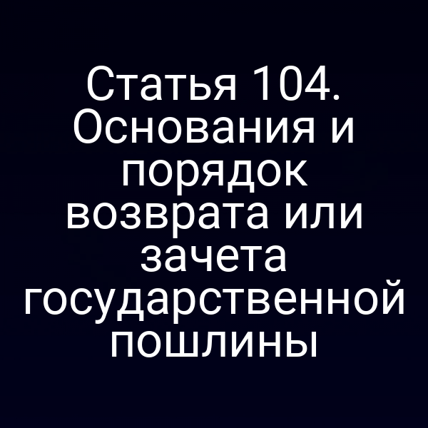 Статья 104. Основания и порядок возврата или зачета государственной пошлины