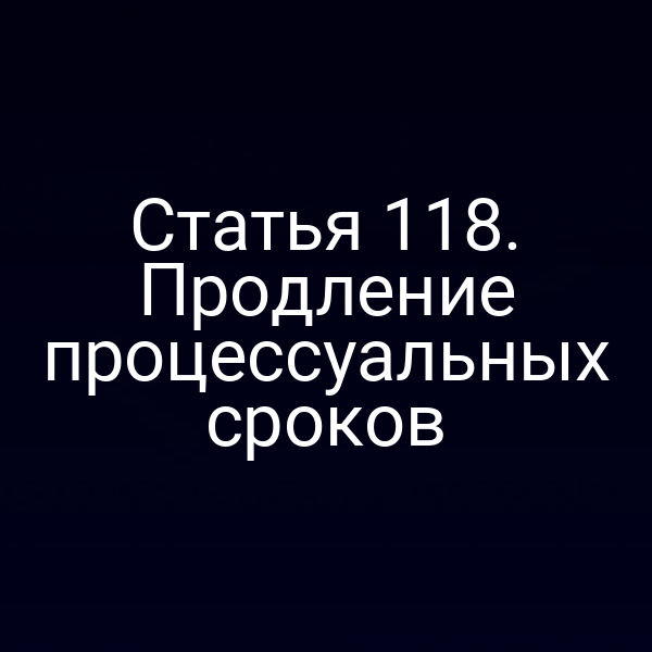 Статья 118. Продление процессуальных сроков
