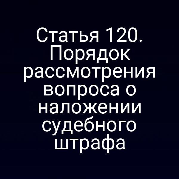 Статья 120. Порядок рассмотрения вопроса о наложении судебного штрафа