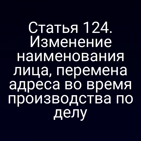 Статья 124. Изменение наименования лица, перемена адреса во время производства по делу