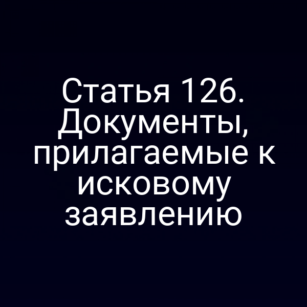 Статья 126. Документы, прилагаемые к исковому заявлению