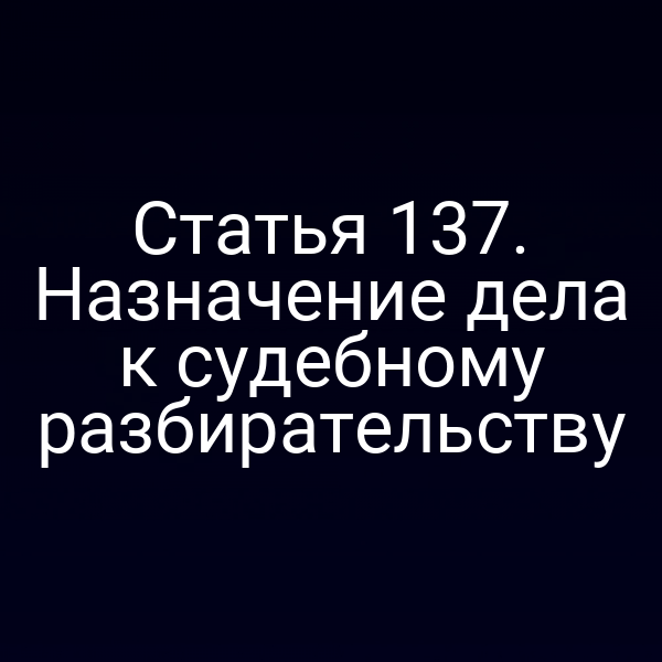 Статья 137. Назначение дела к судебному разбирательству