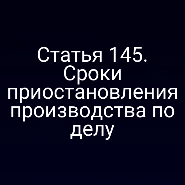 Статья 145. Сроки приостановления производства по делу