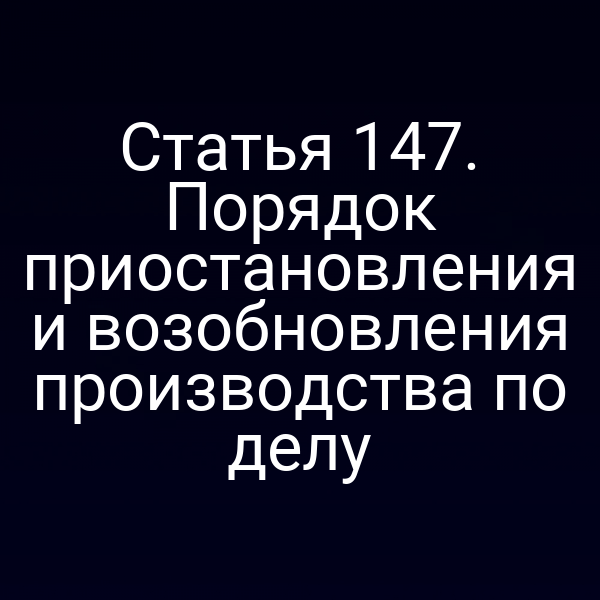 Статья 147. Порядок приостановления и возобновления производства по делу