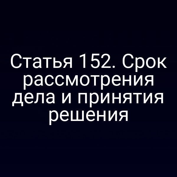 Статья 152. Срок рассмотрения дела и принятия решения