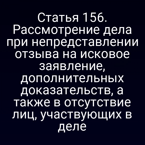Статья 156. Рассмотрение дела при непредставлении отзыва на исковое заявление, дополнительных доказательств, а также в отсутствие лиц, участвующих в деле
