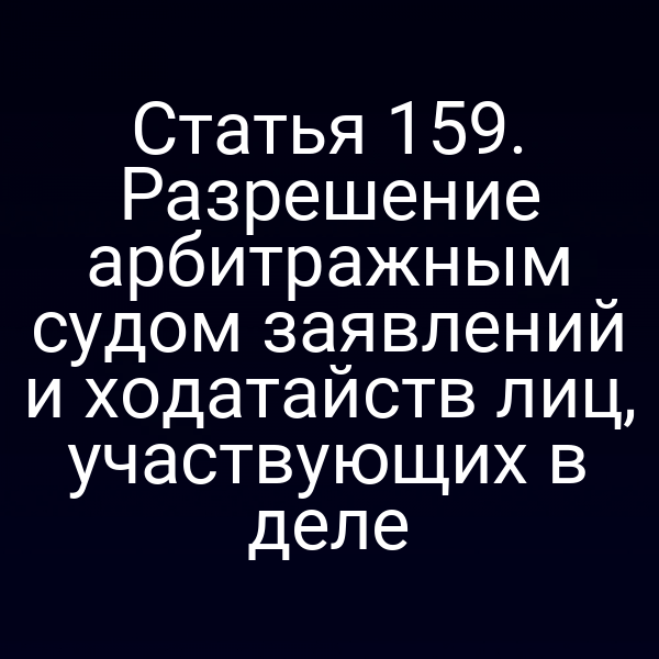 Статья 159. Разрешение арбитражным судом заявлений и ходатайств лиц, участвующих в деле