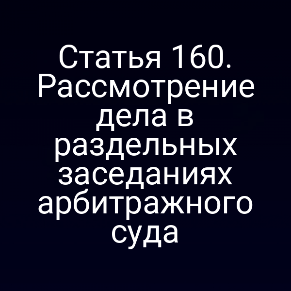Статья 160. Рассмотрение дела в раздельных заседаниях арбитражного суда