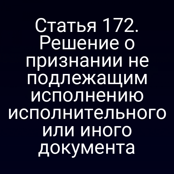 Статья 172. Решение о признании не подлежащим исполнению исполнительного или иного документа