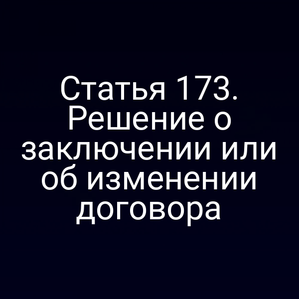 Статья 173. Решение о заключении или об изменении договора