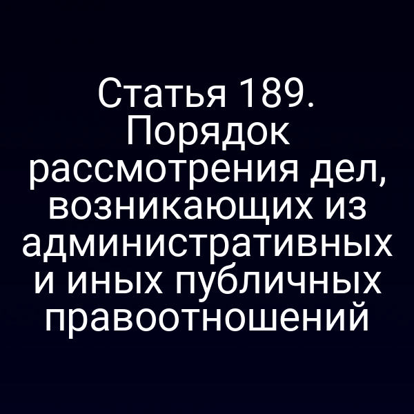 Статья 189. Порядок рассмотрения дел, возникающих из административных и иных публичных правоотношений